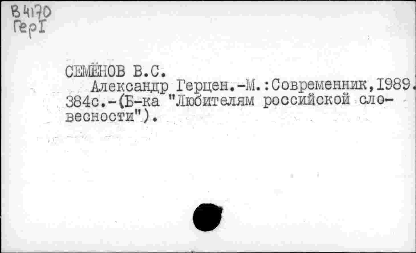 ﻿СЕМЕНОВ В.С.
Александр Герцен.-М.:Современник,1989 384с.-(Б-ка ’’Любителям российской словесности").